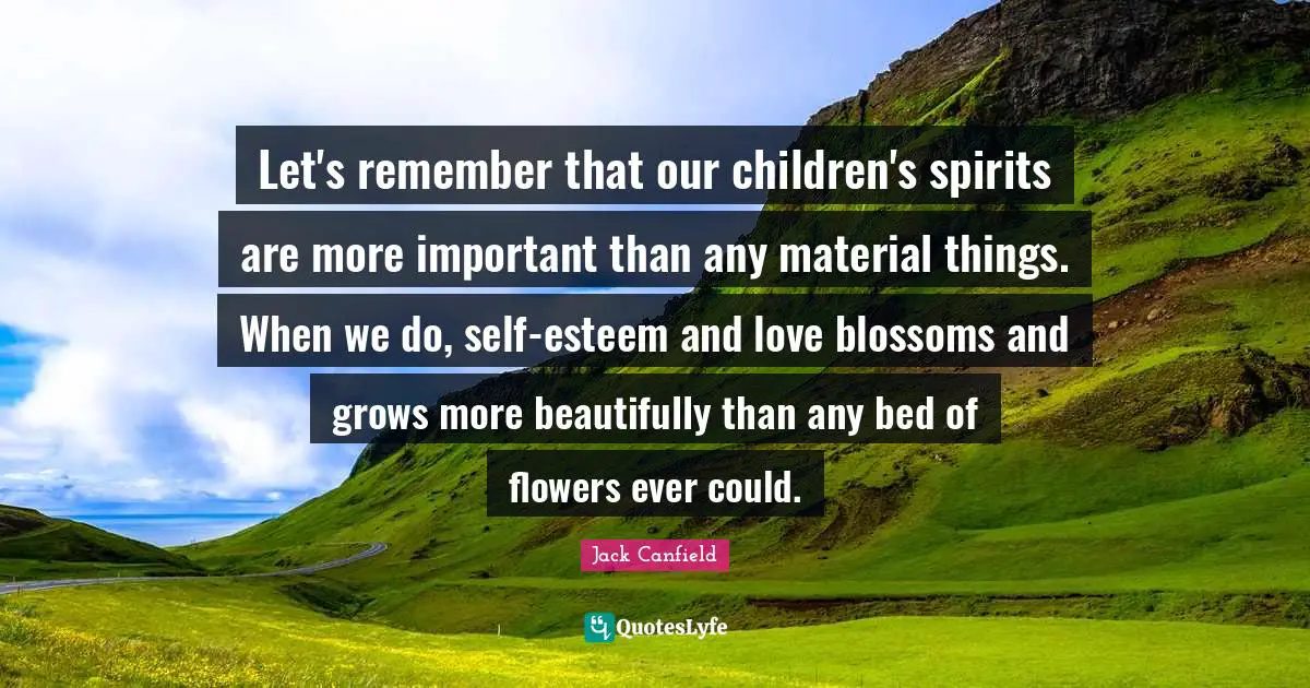 Let's remember that our children's spirits are more important than any material things. When we do, self-esteem and love blossoms and grows more beautifully than any bed of flowers ever could.
