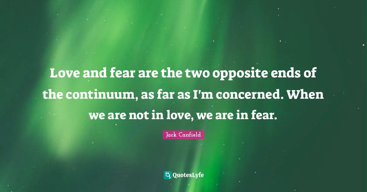 Love and fear are the two opposite ends of the continuum, as far as I'm concerned. When we are not in love, we are in fear.