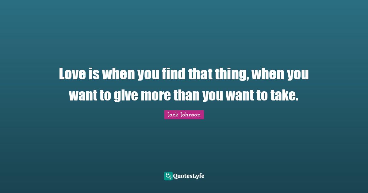 Love is when you find that thing, when you want to give more than you want to take.