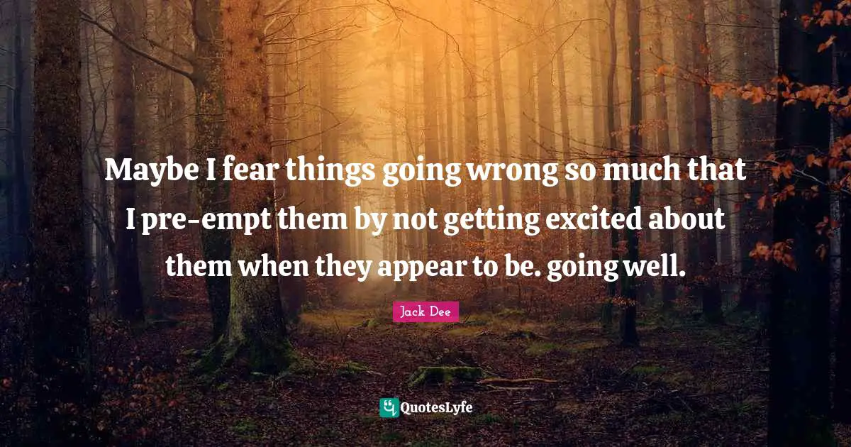 Maybe I fear things going wrong so much that I pre-empt them by not getting excited about them when they appear to be. going well.