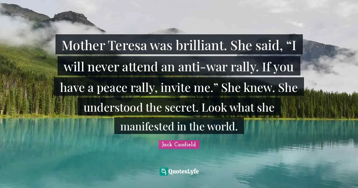 Mother Teresa was brilliant. She said, “I will never attend an anti-war rally. If you have a peace rally, invite me.” She knew. She understood the secret. Look what she manifested in the world.