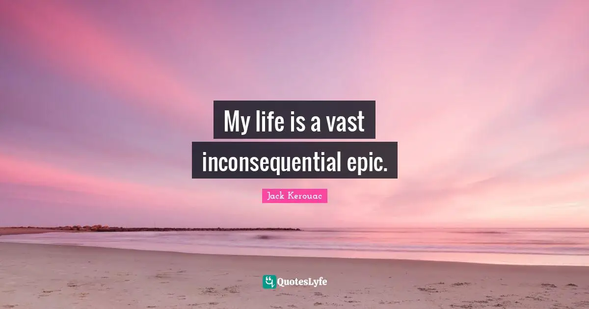 My life is a vast inconsequential epic.