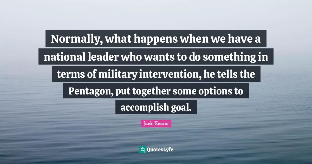Normally, what happens when we have a national leader who wants to do something in terms of military intervention, he tells the Pentagon, put together some options to accomplish goal.