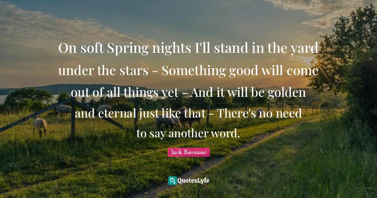 On soft Spring nights I'll stand in the yard under the stars - Something good will come out of all things yet - And it will be golden and eternal just like that - There's no need to say another word.
