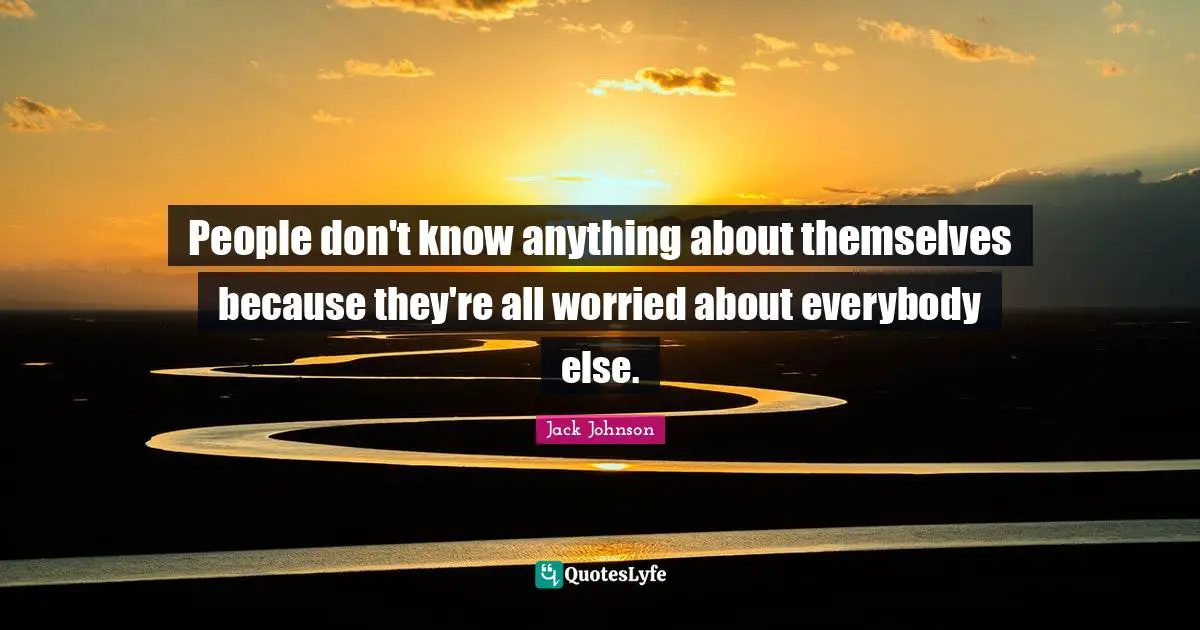 People don't know anything about themselves because they're all worried about everybody else.