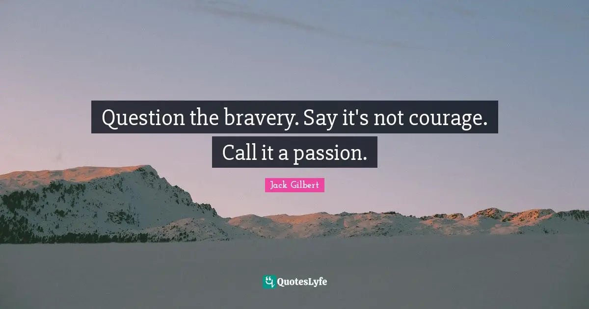Question the bravery. Say it's not courage. Call it a passion.