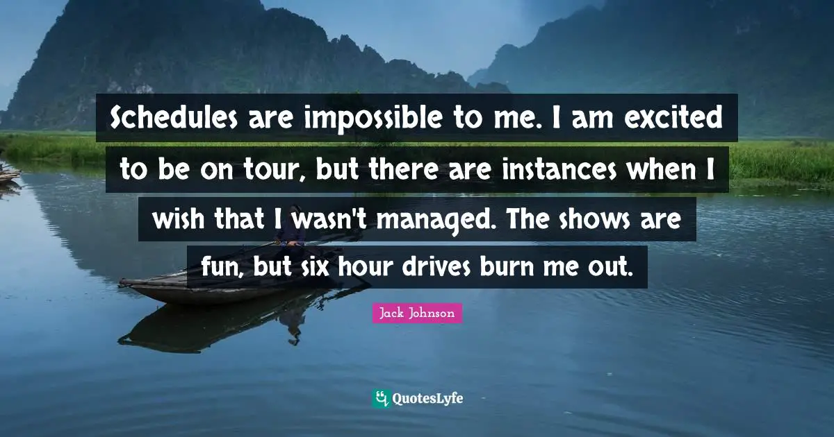 Schedules are impossible to me. I am excited to be on tour, but there are instances when I wish that I wasn't managed. The shows are fun, but six hour drives burn me out.