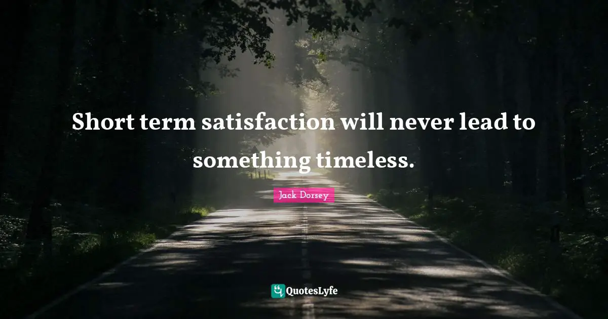Short term satisfaction will never lead to something timeless.