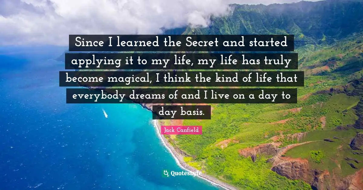 Since I learned the Secret and started applying it to my life, my life has truly become magical, I think the kind of life that everybody dreams of and I live on a day to day basis.