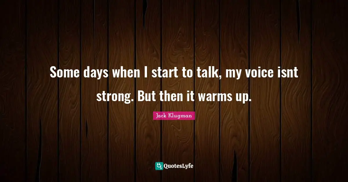 Some days when I start to talk, my voice isnt strong. But then it warms up.