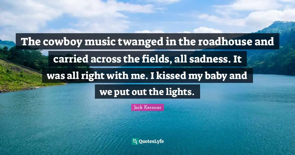 The cowboy music twanged in the roadhouse and carried across the fields, all sadness. It was all right with me. I kissed my baby and we put out the lights.