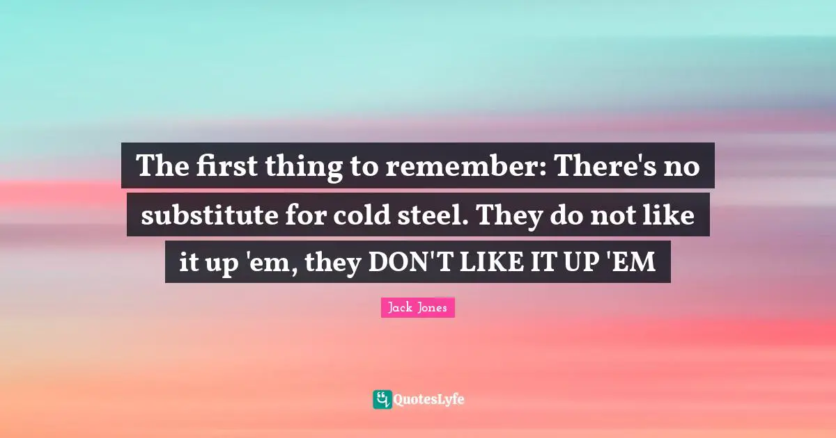 The first thing to remember: There's no substitute for cold steel. They do not like it up 'em, they DON'T LIKE IT UP 'EM