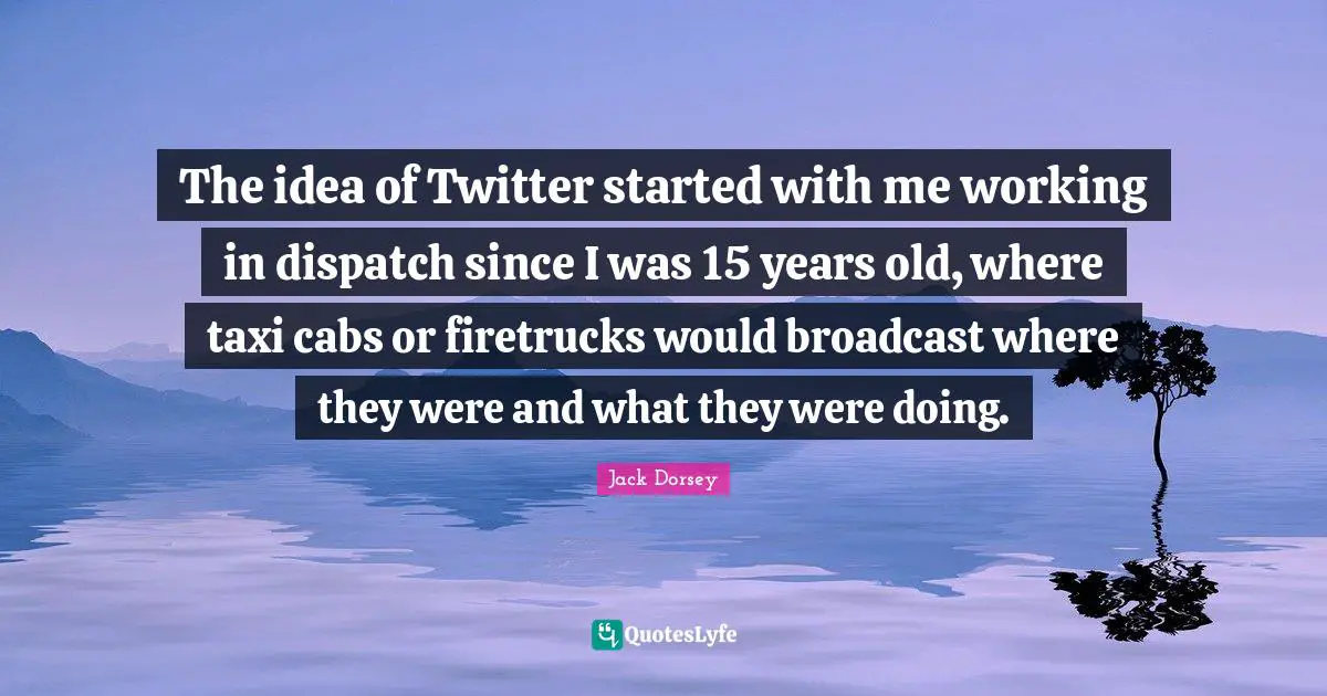The idea of Twitter started with me working in dispatch since I was 15 years old, where taxi cabs or firetrucks would broadcast where they were and what they were doing.