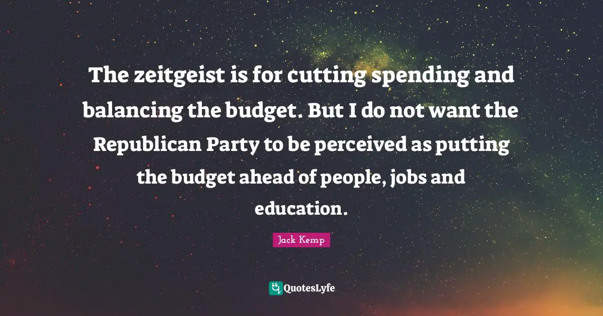 The zeitgeist is for cutting spending and balancing the budget. But I do not want the Republican Party to be perceived as putting the budget ahead of people, jobs and education.