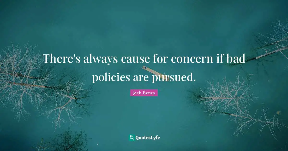 There's always cause for concern if bad policies are pursued.