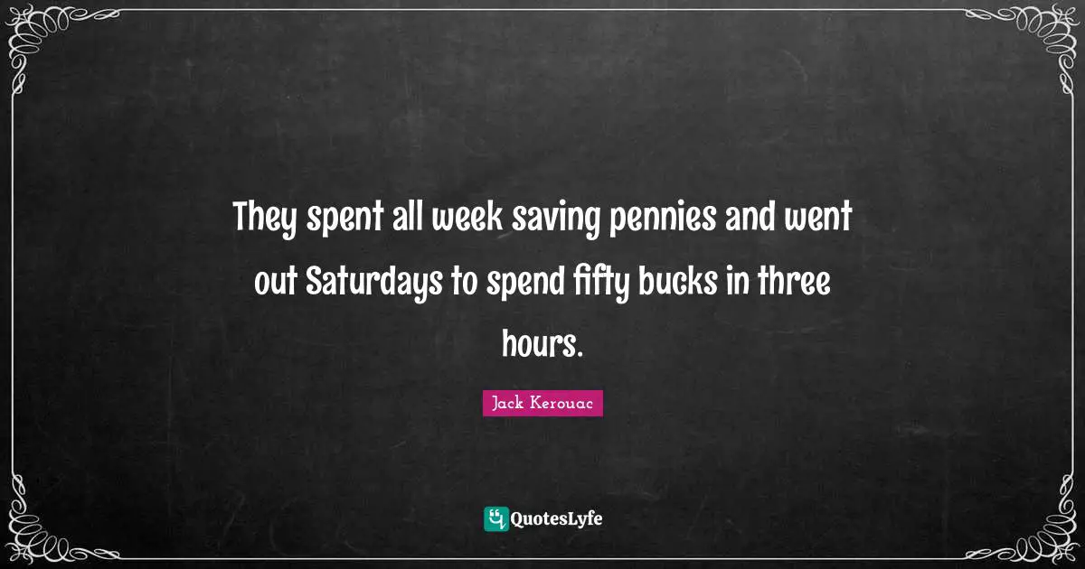 They spent all week saving pennies and went out Saturdays to spend fifty bucks in three hours.