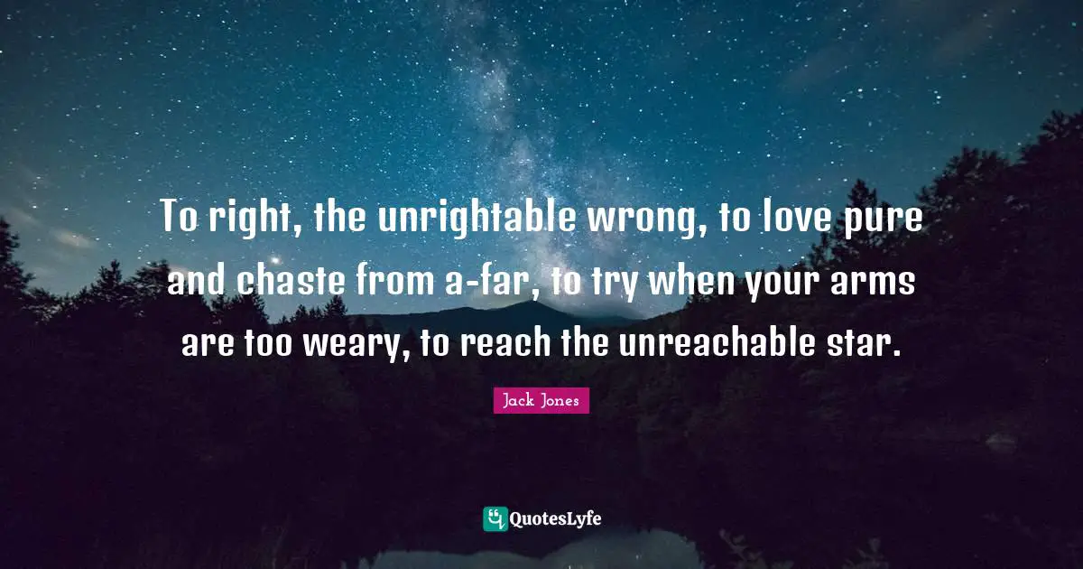 To right, the unrightable wrong, to love pure and chaste from a-far, to try when your arms are too weary, to reach the unreachable star.