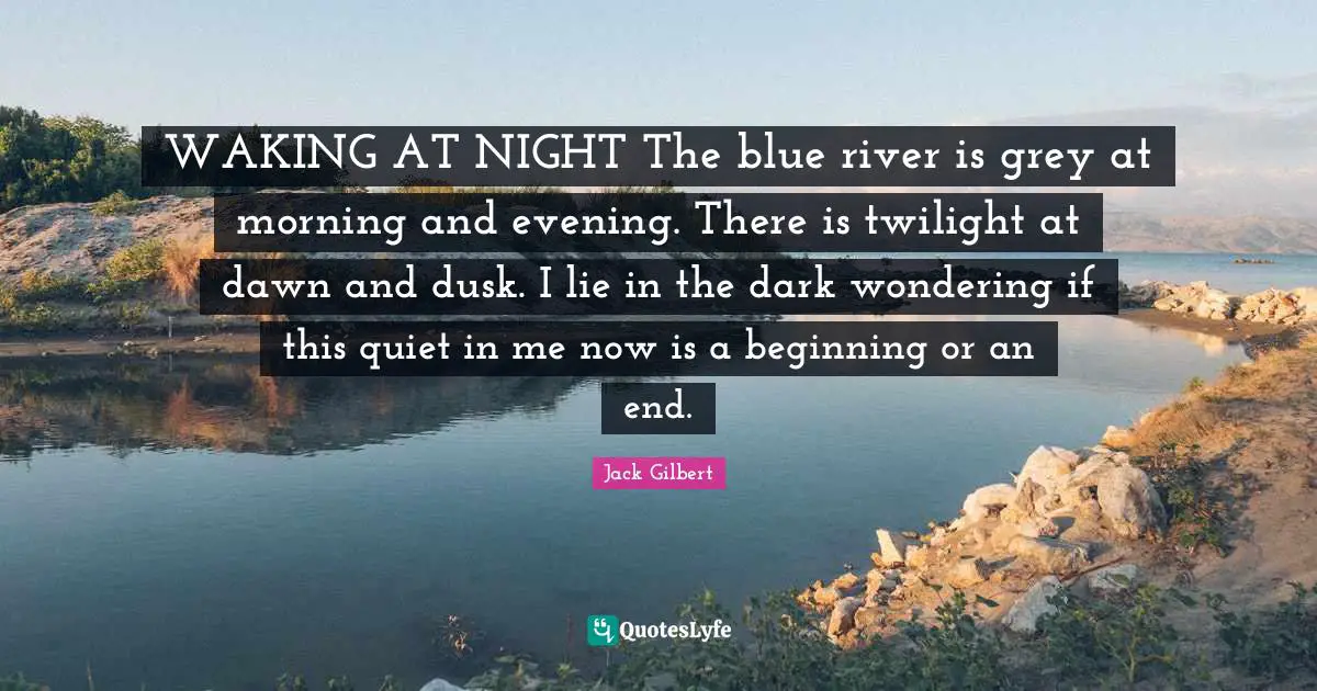 WAKING AT NIGHT The blue river is grey at morning and evening. There is twilight at dawn and dusk. I lie in the dark wondering if this quiet in me now is a beginning or an end.