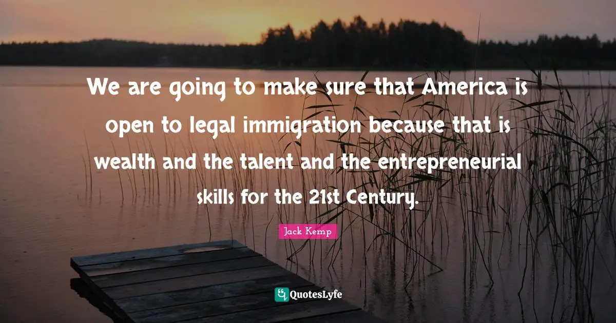 We are going to make sure that America is open to legal immigration because that is wealth and the talent and the entrepreneurial skills for the 21st Century.