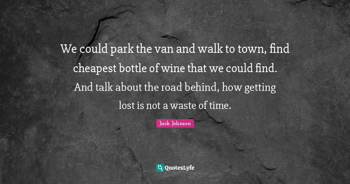 We could park the van and walk to town, find cheapest bottle of wine that we could find. And talk about the road behind, how getting lost is not a waste of time.