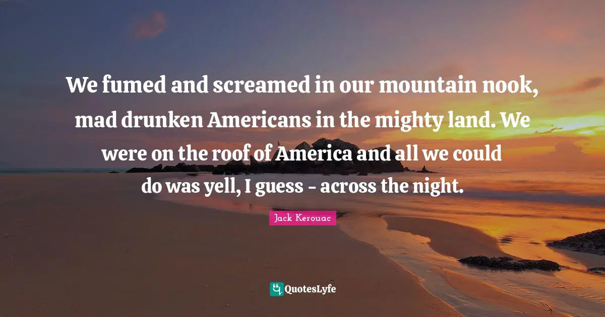 We fumed and screamed in our mountain nook, mad drunken Americans in the mighty land. We were on the roof of America and all we could do was yell, I guess - across the night.