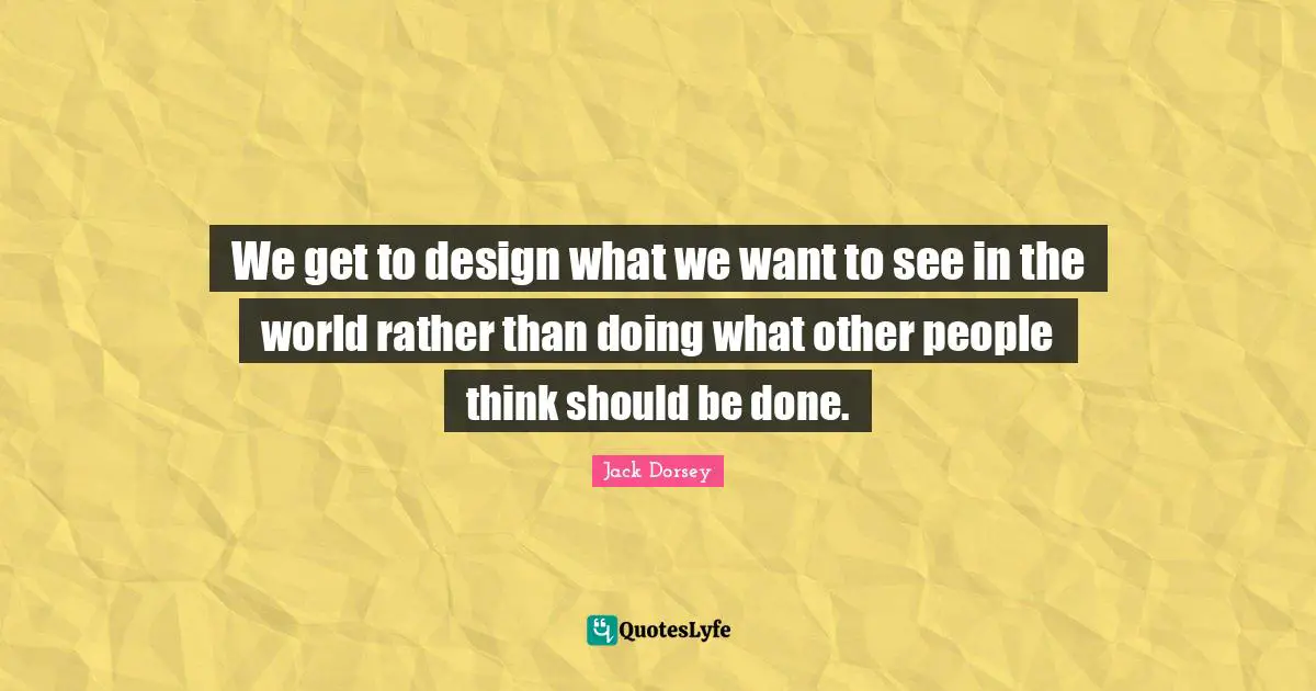 We get to design what we want to see in the world rather than doing what other people think should be done.