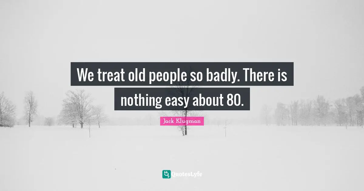 We treat old people so badly. There is nothing easy about 80.