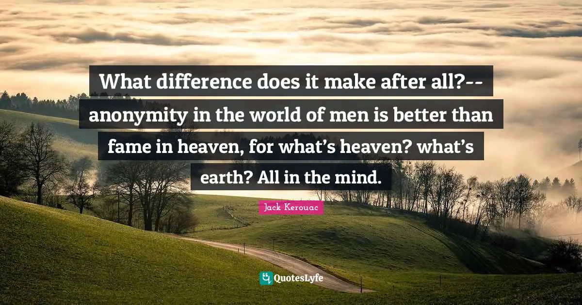 What difference does it make after all?--anonymity in the world of men is better than fame in heaven, for what’s heaven? what’s earth? All in the mind.