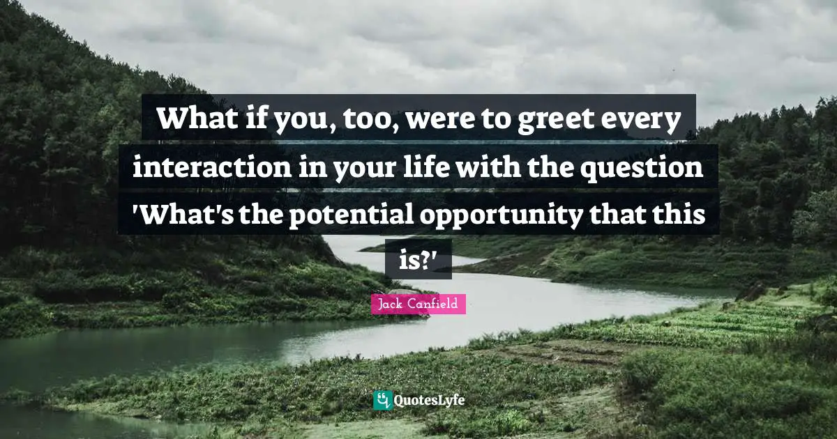 What if you, too, were to greet every interaction in your life with the question 'What's the potential opportunity that this is?'