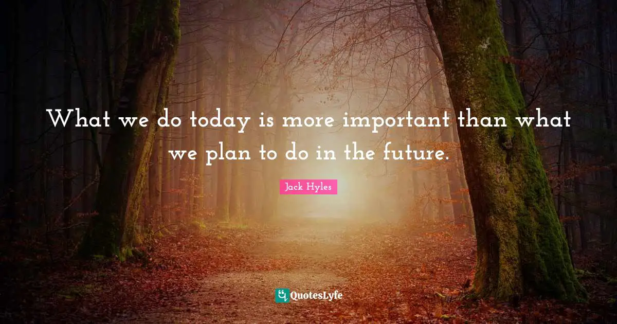 What we do today is more important than what we plan to do in the future.