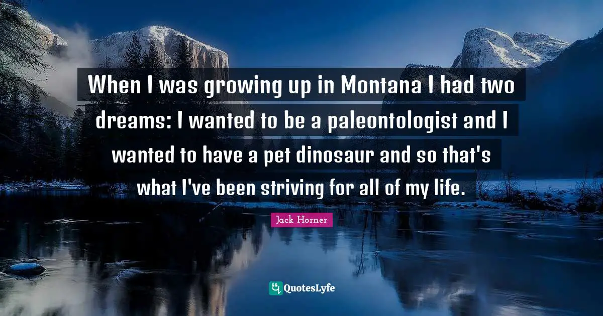 When I was growing up in Montana I had two dreams: I wanted to be a paleontologist and I wanted to have a pet dinosaur and so that's what I've been striving for all of my life.