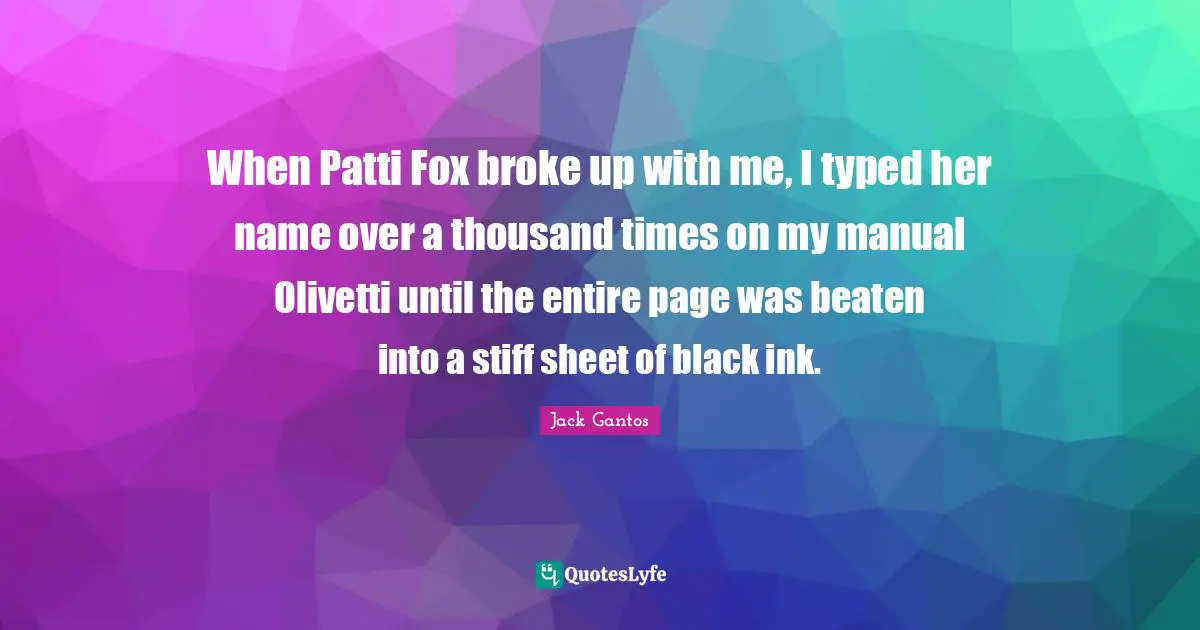 When Patti Fox broke up with me, I typed her name over a thousand times on my manual Olivetti until the entire page was beaten into a stiff sheet of black ink.