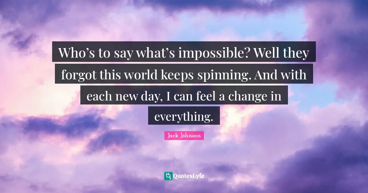 Who’s to say what’s impossible? Well they forgot this world keeps spinning. And with each new day, I can feel a change in everything.
