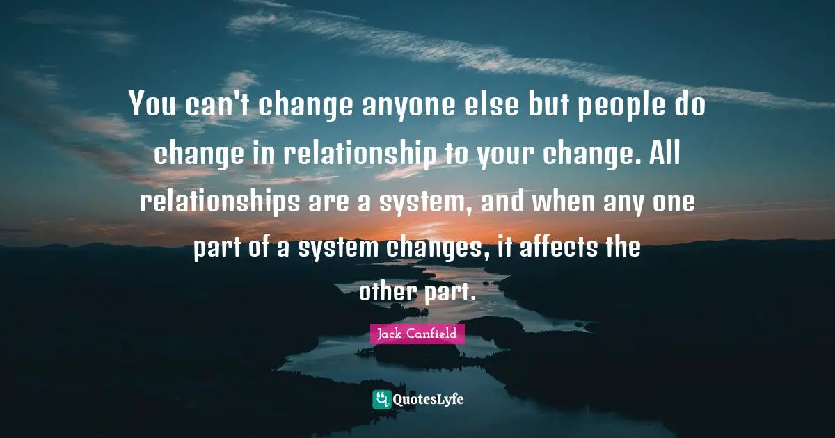 You can't change anyone else but people do change in relationship to your change. All relationships are a system, and when any one part of a system changes, it affects the other part.