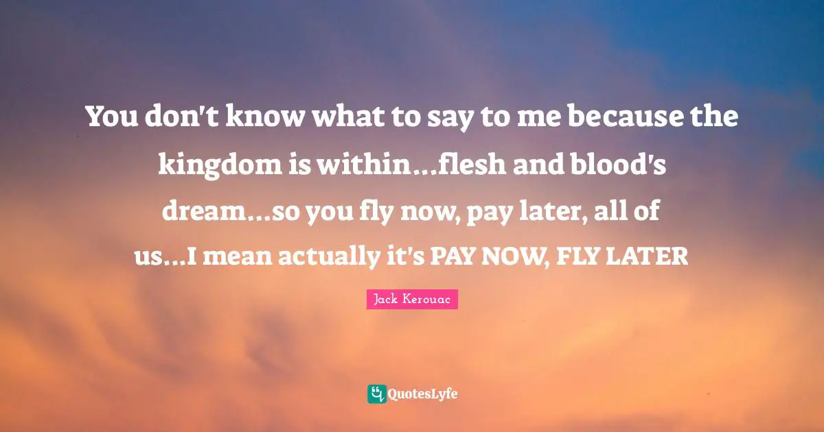 You don't know what to say to me because the kingdom is within...flesh and blood's dream...so you fly now, pay later, all of us...I mean actually it's PAY NOW, FLY LATER
