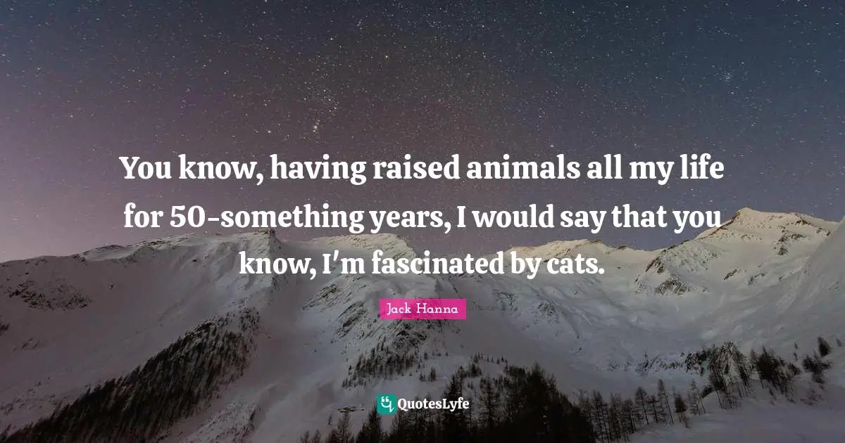 You know, having raised animals all my life for 50-something years, I would say that you know, I'm fascinated by cats.