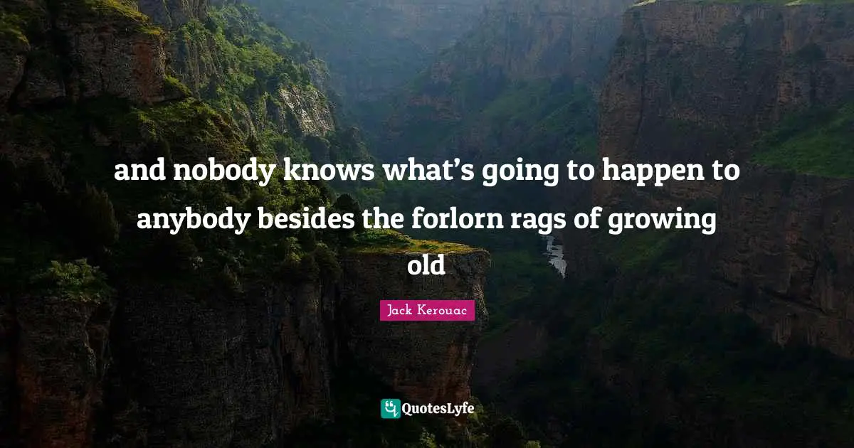 and nobody knows what’s going to happen to anybody besides the forlorn rags of growing old