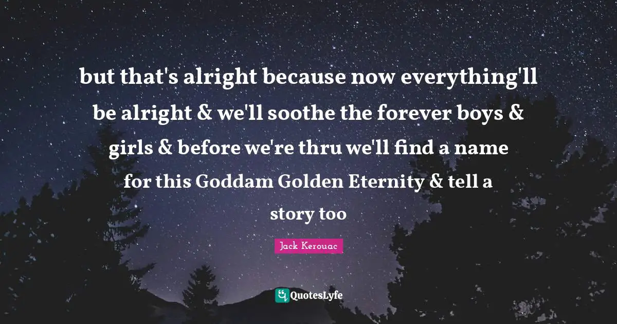 but that's alright because now everything'll be alright & we'll soothe the forever boys & girls & before we're thru we'll find a name for this Goddam Golden Eternity & tell a story too