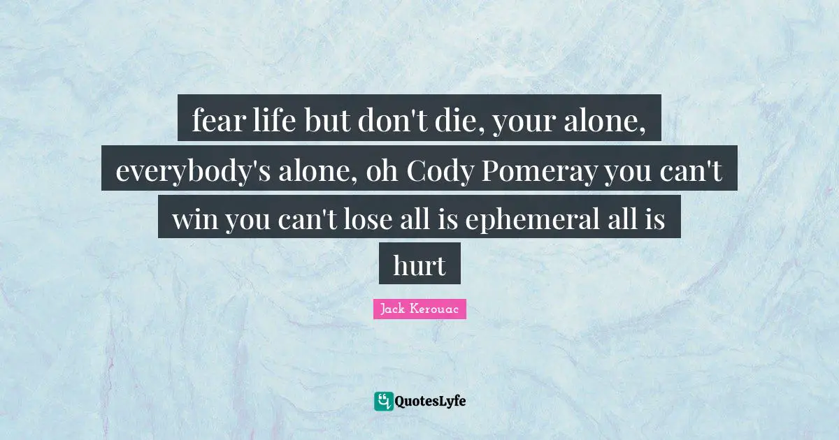 fear life but don't die, your alone, everybody's alone, oh Cody Pomeray you can't win you can't lose all is ephemeral all is hurt