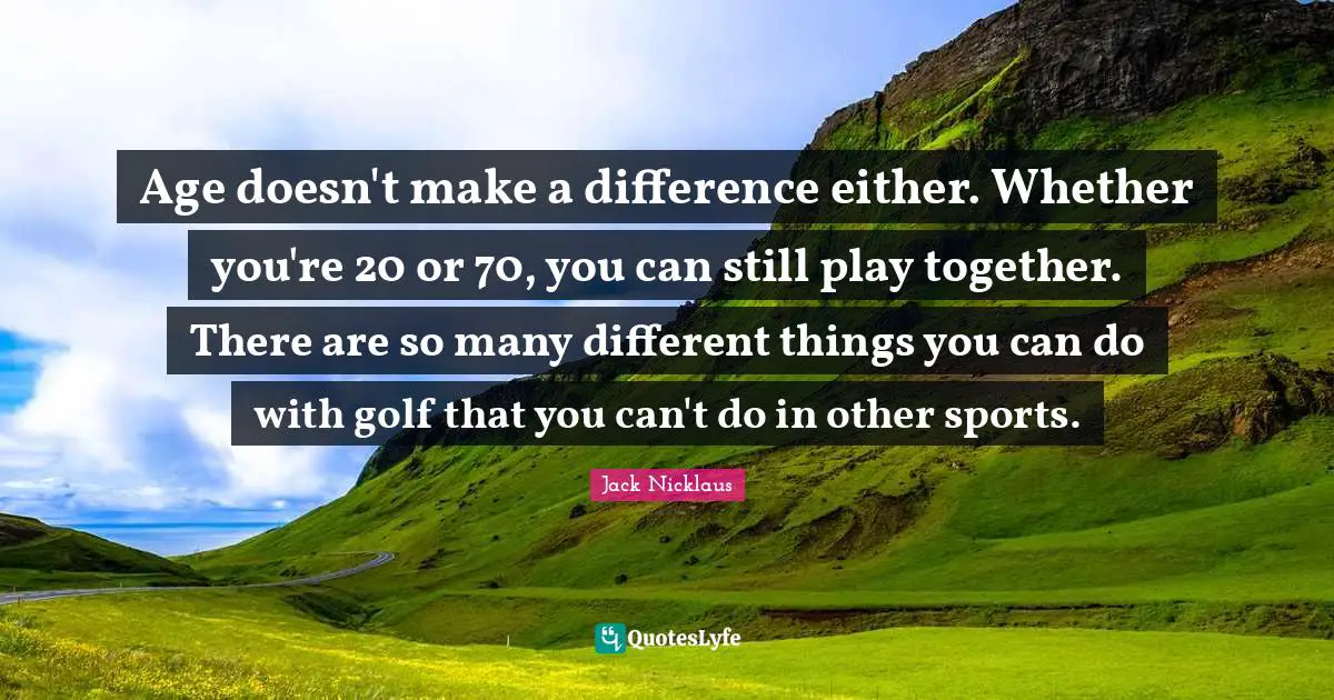 Jack Nicklaus Quotes: "Age doesn't make a difference either. Whether you're 20 or 70, you can still play together. There are so many different things you can do with golf that you can't do in other sports."