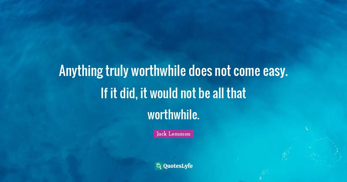 Anything truly worthwhile does not come easy. If it did, it would not be all that worthwhile.