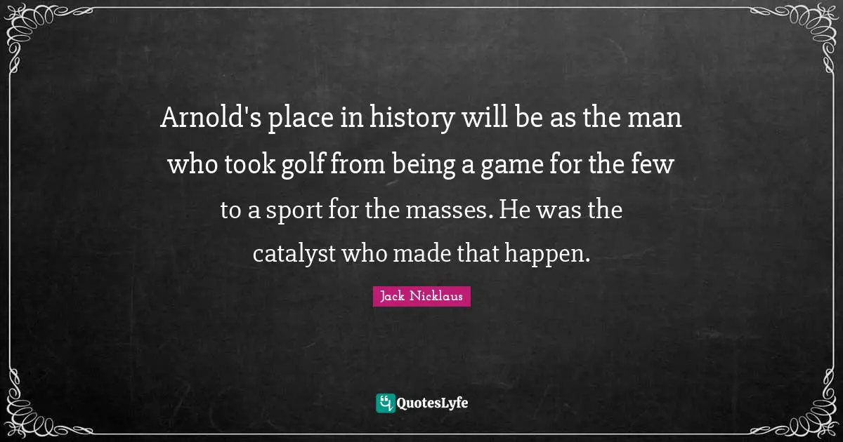 Arnold's place in history will be as the man who took golf from being a game for the few to a sport for the masses. He was the catalyst who made that happen.