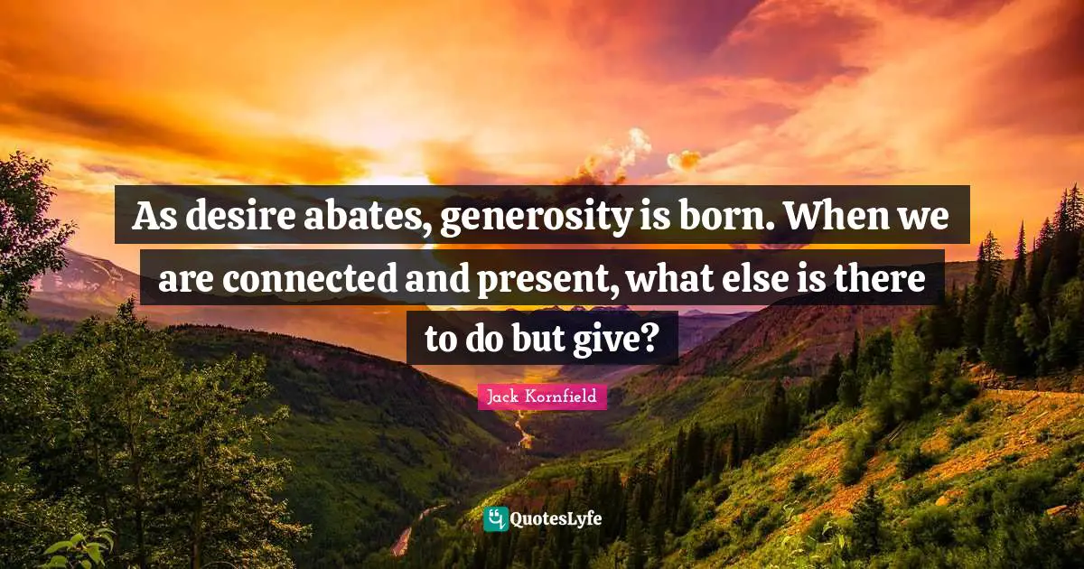 As desire abates, generosity is born. When we are connected and present, what else is there to do but give?