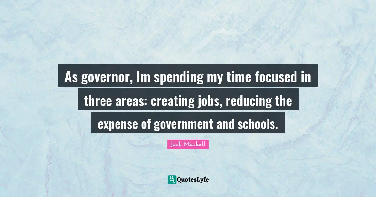 As governor, Im spending my time focused in three areas: creating jobs, reducing the expense of government and schools.