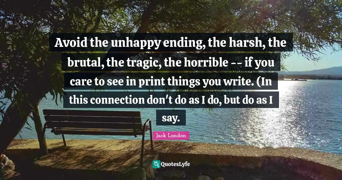 Avoid the unhappy ending, the harsh, the brutal, the tragic, the horrible -- if you care to see in print things you write. (In this connection don't do as I do, but do as I say.