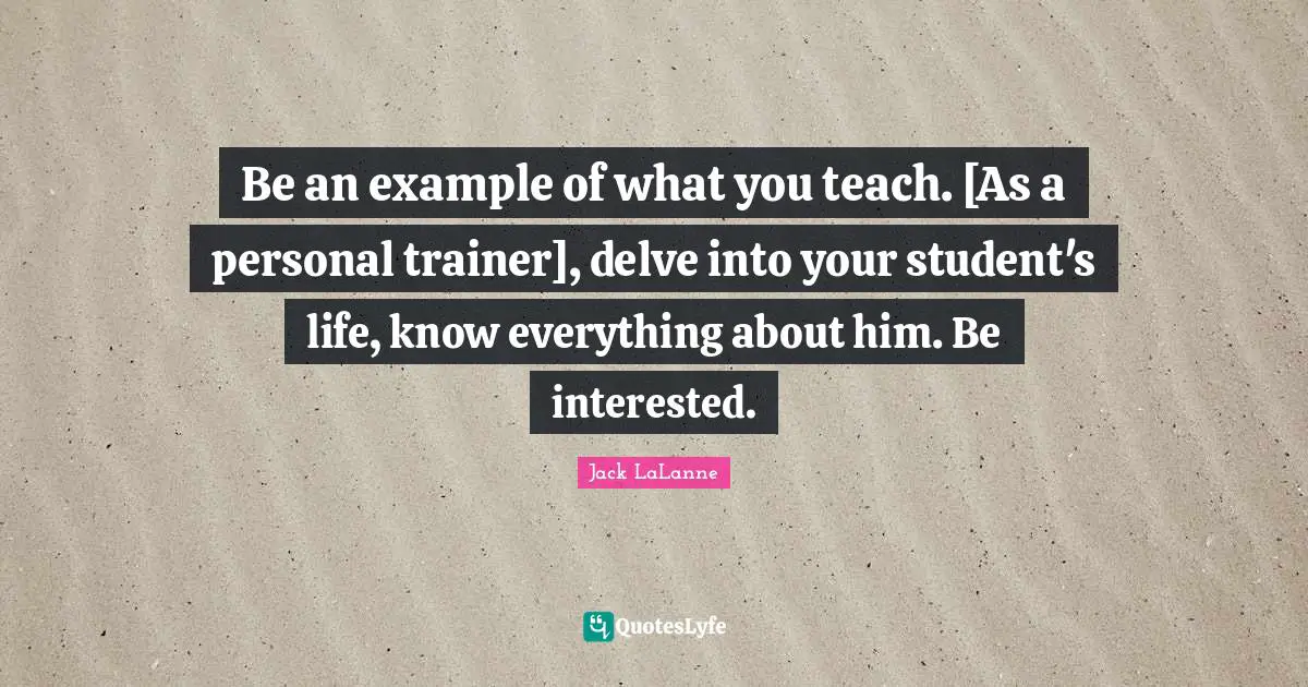 Jack LaLanne Quotes: "Be an example of what you teach. [As a personal trainer], delve into your student's life, know everything about him. Be interested."