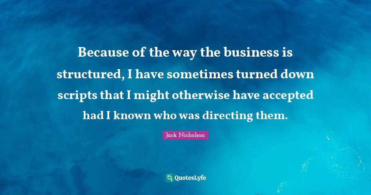Because of the way the business is structured, I have sometimes turned down scripts that I might otherwise have accepted had I known who was directing them.