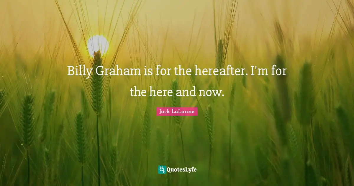Billy Graham is for the hereafter. I'm for the here and now.