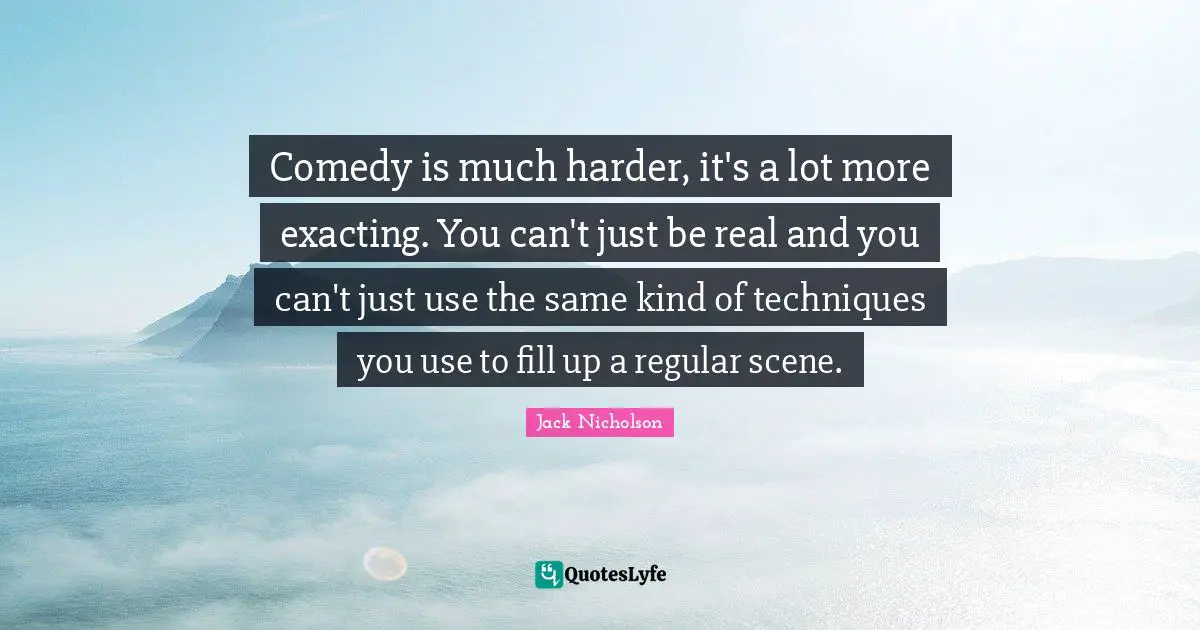 Comedy is much harder, it's a lot more exacting. You can't just be real and you can't just use the same kind of techniques you use to fill up a regular scene.