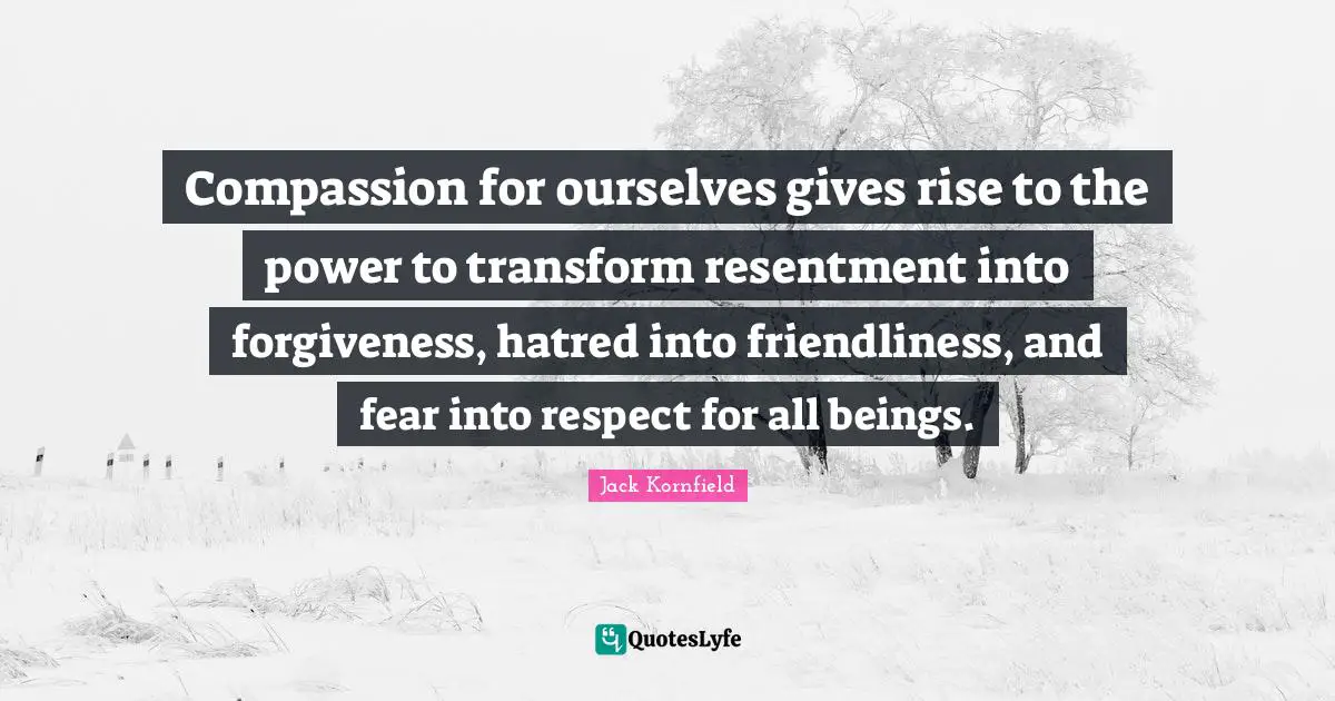Compassion for ourselves gives rise to the power to transform resentment into forgiveness, hatred into friendliness, and fear into respect for all beings.